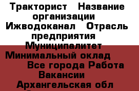 Тракторист › Название организации ­ Ижводоканал › Отрасль предприятия ­ Муниципалитет › Минимальный оклад ­ 13 000 - Все города Работа » Вакансии   . Архангельская обл.,Северодвинск г.